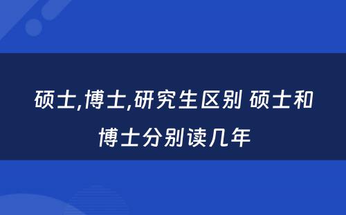 硕士,博士,研究生区别 硕士和博士分别读几年