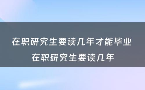 在职研究生要读几年才能毕业 在职研究生要读几年