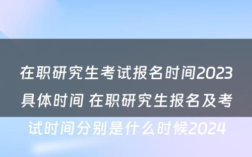 在职研究生考试报名时间2023具体时间 在职研究生报名及考试时间分别是什么时候2024