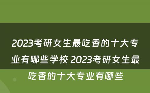 2023考研女生最吃香的十大专业有哪些学校 2023考研女生最吃香的十大专业有哪些