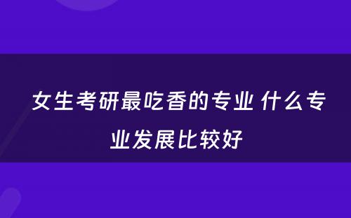  女生考研最吃香的专业 什么专业发展比较好