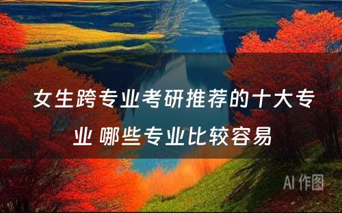  女生跨专业考研推荐的十大专业 哪些专业比较容易