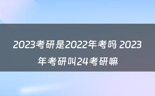 2023考研是2022年考吗 2023年考研叫24考研嘛