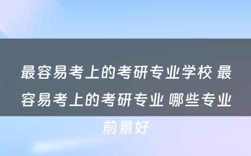 最容易考上的考研专业学校 最容易考上的考研专业 哪些专业前景好