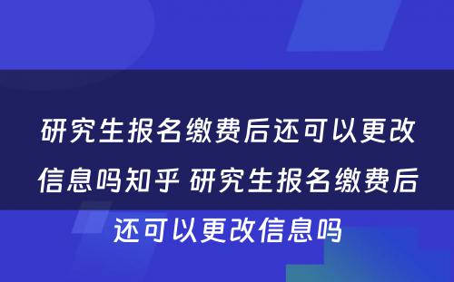 研究生报名缴费后还可以更改信息吗知乎 研究生报名缴费后还可以更改信息吗