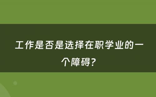  工作是否是选择在职学业的一个障碍？