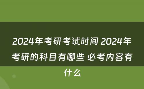 2024年考研考试时间 2024年考研的科目有哪些 必考内容有什么