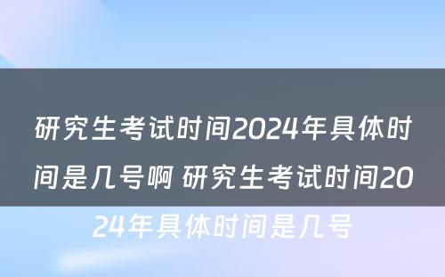 研究生考试时间2024年具体时间是几号啊 研究生考试时间2024年具体时间是几号