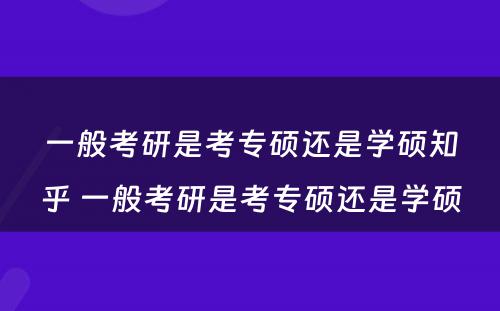 一般考研是考专硕还是学硕知乎 一般考研是考专硕还是学硕
