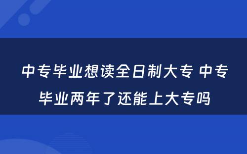 中专毕业想读全日制大专 中专毕业两年了还能上大专吗