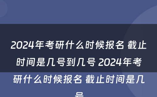 2024年考研什么时候报名 截止时间是几号到几号 2024年考研什么时候报名 截止时间是几号