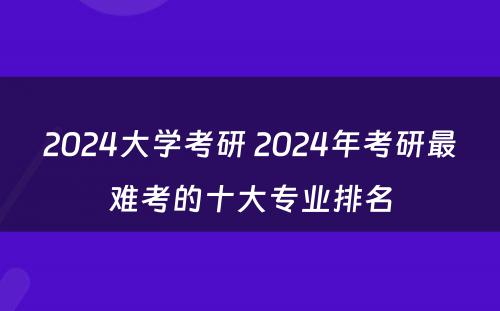 2024大学考研 2024年考研最难考的十大专业排名