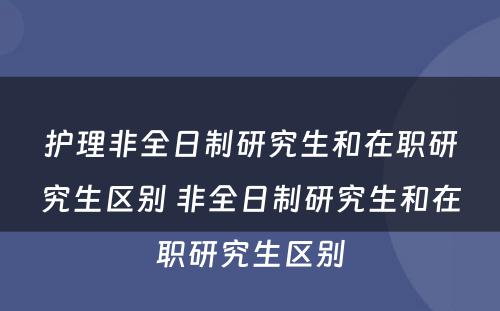 护理非全日制研究生和在职研究生区别 非全日制研究生和在职研究生区别
