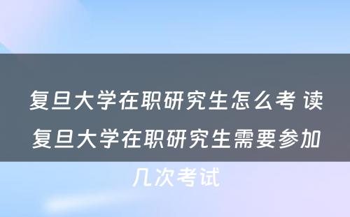 复旦大学在职研究生怎么考 读复旦大学在职研究生需要参加几次考试