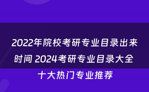 2022年院校考研专业目录出来时间 2024考研专业目录大全 十大热门专业推荐