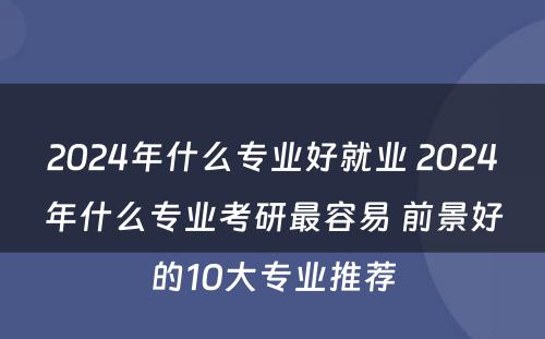 2024年什么专业好就业 2024年什么专业考研最容易 前景好的10大专业推荐