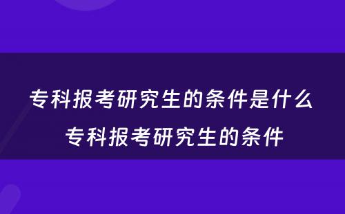 专科报考研究生的条件是什么 专科报考研究生的条件