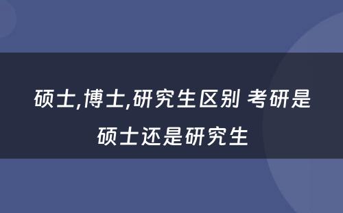 硕士,博士,研究生区别 考研是硕士还是研究生