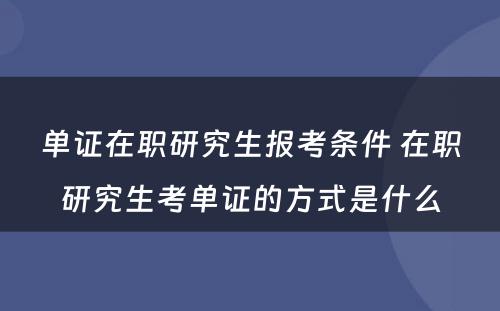 单证在职研究生报考条件 在职研究生考单证的方式是什么