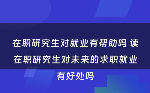 在职研究生对就业有帮助吗 读在职研究生对未来的求职就业有好处吗