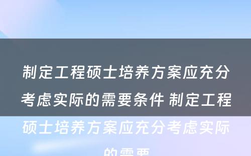 制定工程硕士培养方案应充分考虑实际的需要条件 制定工程硕士培养方案应充分考虑实际的需要