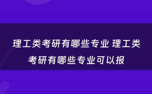 理工类考研有哪些专业 理工类考研有哪些专业可以报