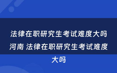 法律在职研究生考试难度大吗河南 法律在职研究生考试难度大吗