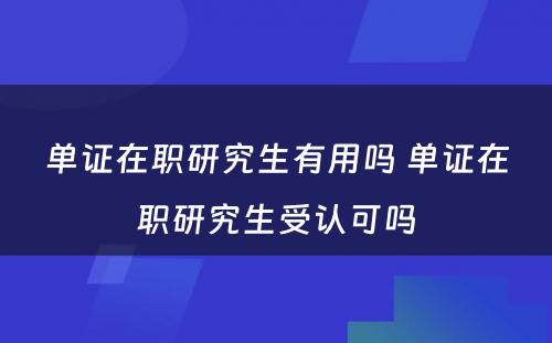 单证在职研究生有用吗 单证在职研究生受认可吗