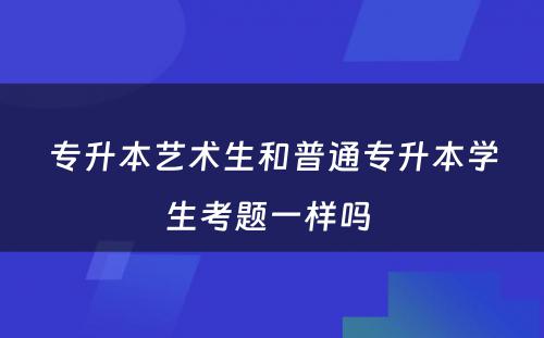 专升本艺术生和普通专升本学生考题一样吗 