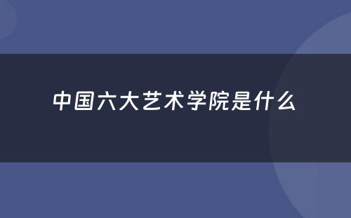 中国六大艺术学院是什么 