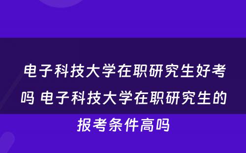 电子科技大学在职研究生好考吗 电子科技大学在职研究生的报考条件高吗