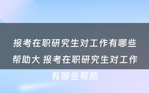 报考在职研究生对工作有哪些帮助大 报考在职研究生对工作有哪些帮助