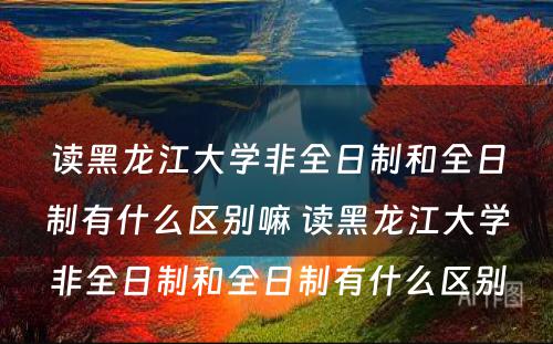 读黑龙江大学非全日制和全日制有什么区别嘛 读黑龙江大学非全日制和全日制有什么区别