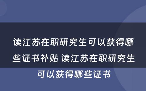 读江苏在职研究生可以获得哪些证书补贴 读江苏在职研究生可以获得哪些证书