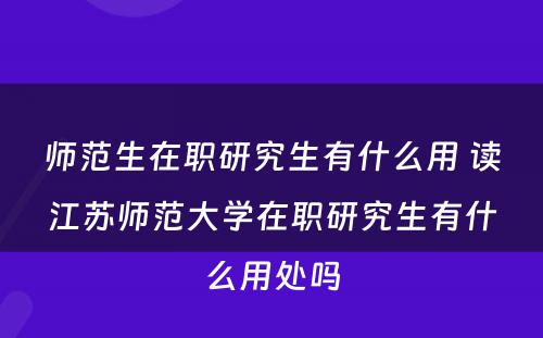 师范生在职研究生有什么用 读江苏师范大学在职研究生有什么用处吗