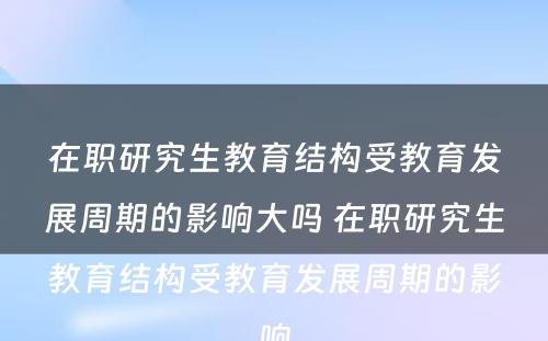 在职研究生教育结构受教育发展周期的影响大吗 在职研究生教育结构受教育发展周期的影响