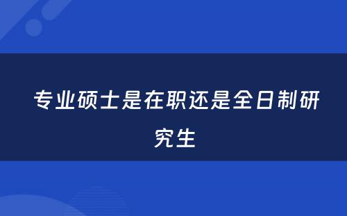  专业硕士是在职还是全日制研究生