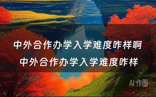 中外合作办学入学难度咋样啊 中外合作办学入学难度咋样