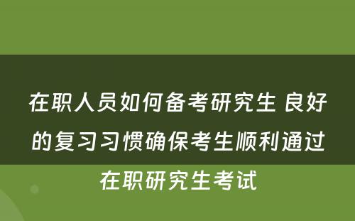 在职人员如何备考研究生 良好的复习习惯确保考生顺利通过在职研究生考试