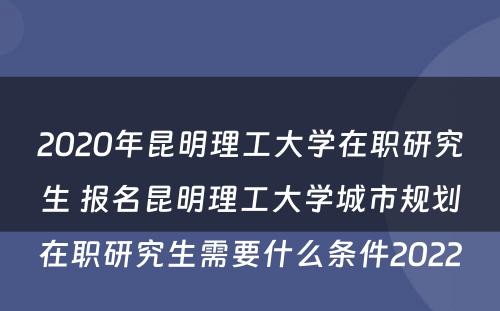 2020年昆明理工大学在职研究生 报名昆明理工大学城市规划在职研究生需要什么条件2022