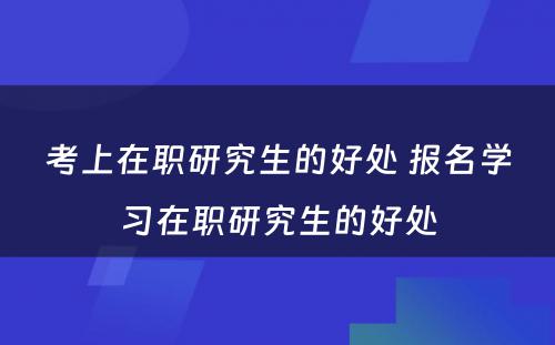 考上在职研究生的好处 报名学习在职研究生的好处