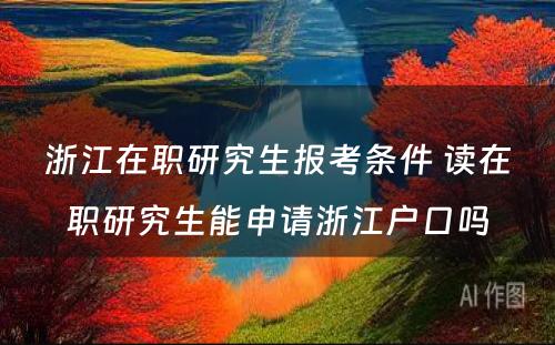 浙江在职研究生报考条件 读在职研究生能申请浙江户口吗