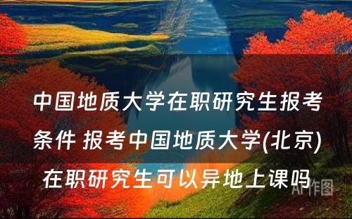 中国地质大学在职研究生报考条件 报考中国地质大学(北京)在职研究生可以异地上课吗