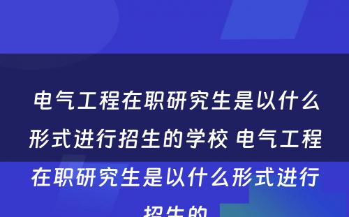 电气工程在职研究生是以什么形式进行招生的学校 电气工程在职研究生是以什么形式进行招生的