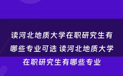 读河北地质大学在职研究生有哪些专业可选 读河北地质大学在职研究生有哪些专业