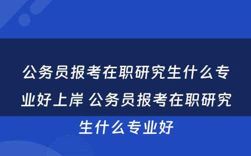 公务员报考在职研究生什么专业好上岸 公务员报考在职研究生什么专业好