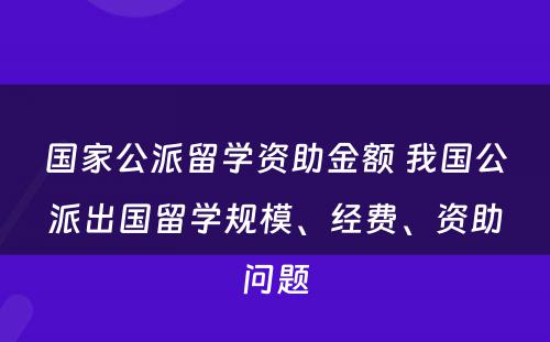 国家公派留学资助金额 我国公派出国留学规模、经费、资助问题