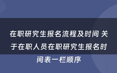 在职研究生报名流程及时间 关于在职人员在职研究生报名时间表一栏顺序