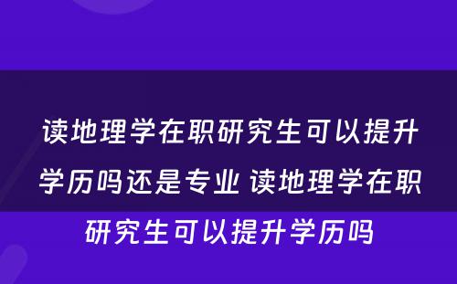 读地理学在职研究生可以提升学历吗还是专业 读地理学在职研究生可以提升学历吗