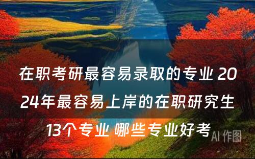 在职考研最容易录取的专业 2024年最容易上岸的在职研究生13个专业 哪些专业好考